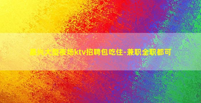 嘉兴大型夜场ktv招聘包吃住-兼职全职都可
